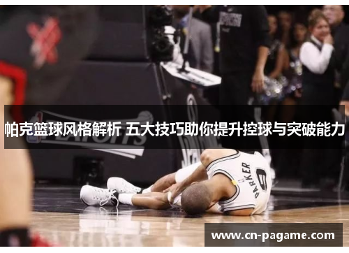 帕克篮球风格解析 五大技巧助你提升控球与突破能力