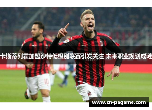 卡斯蒂列霍加盟沙特低级别联赛引发关注 未来职业规划成谜