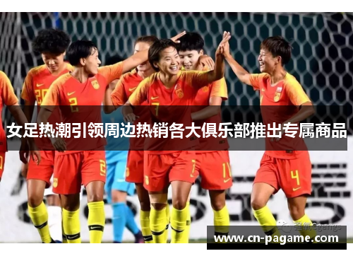 女足热潮引领周边热销各大俱乐部推出专属商品
